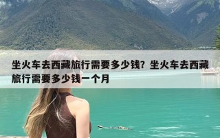 坐火车去西藏旅行需要多少钱？坐火车去西藏旅行需要多少钱一个月