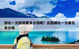 游玩一次西藏要多少钱呢？去西藏玩一次要花多少钱
