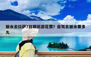 丽水去拉萨7日跟团游花费？自驾去丽水要多久