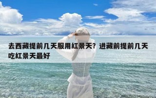 去西藏提前几天服用红景天？进藏前提前几天吃红景天最好