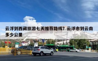 云浮到西藏旅游七天推荐路线？云浮市到云南多少公里