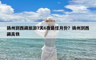 扬州到西藏旅游7天6夜最佳月份？扬州到西藏高铁