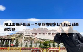 阳江去拉萨旅游一个星期找哪家社？阳江到西藏攻略