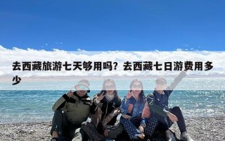 去西藏旅游七天够用吗？去西藏七日游费用多少