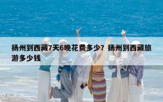 扬州到西藏7天6晚花费多少？扬州到西藏旅游多少钱