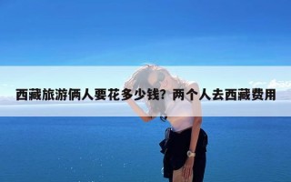 西藏旅游俩人要花多少钱？两个人去西藏费用