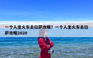 一个人坐火车去拉萨攻略？一个人坐火车去拉萨攻略2020