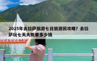 2025年去拉萨旅游七日旅游团攻略？去拉萨玩七天大概要多少钱