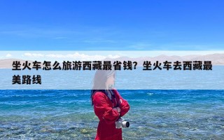 坐火车怎么旅游西藏最省钱？坐火车去西藏最美路线