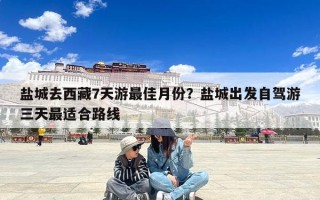 盐城去西藏7天游最佳月份？盐城出发自驾游三天最适合路线