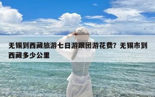 无锡到西藏旅游七日游跟团游花费？无锡市到西藏多少公里