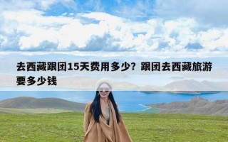 去西藏跟团15天费用多少？跟团去西藏旅游要多少钱