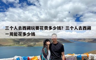 三个人去西藏玩要花费多少钱？三个人去西藏一周能花多少钱