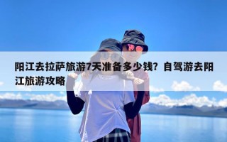 阳江去拉萨旅游7天准备多少钱？自驾游去阳江旅游攻略
