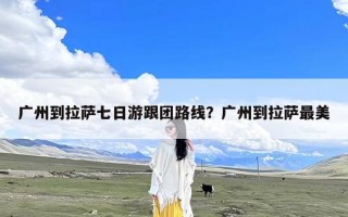 广州到拉萨七日游跟团路线？广州到拉萨最美