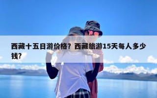 西藏十五日游价格？西藏旅游15天每人多少钱?