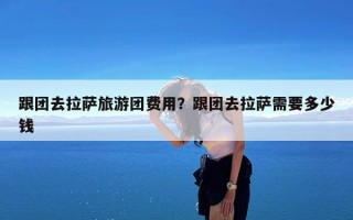 跟团去拉萨旅游团费用？跟团去拉萨需要多少钱