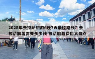 2025年去拉萨旅游6晚7天最佳路线？去拉萨旅游需要多少钱 拉萨旅游费用大盘点