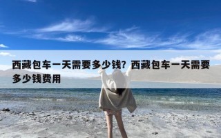 西藏包车一天需要多少钱？西藏包车一天需要多少钱费用