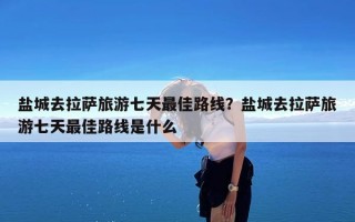 盐城去拉萨旅游七天最佳路线？盐城去拉萨旅游七天最佳路线是什么