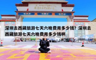 深圳去西藏旅游七天六晚费用多少钱？深圳去西藏旅游七天六晚费用多少钱啊