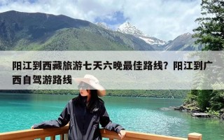 阳江到西藏旅游七天六晚最佳路线？阳江到广西自驾游路线
