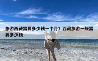 旅游西藏需要多少钱一个月？西藏旅游一般需要多少钱