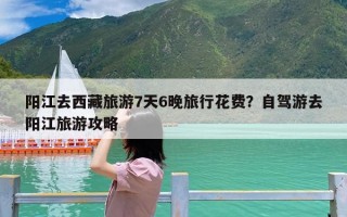 阳江去西藏旅游7天6晚旅行花费？自驾游去阳江旅游攻略