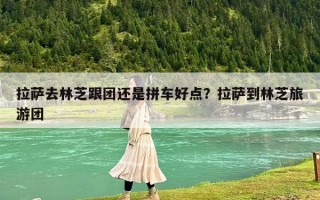 拉萨去林芝跟团还是拼车好点？拉萨到林芝旅游团