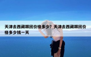 天津去西藏跟团价格多少？天津去西藏跟团价格多少钱一天
