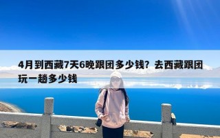 4月到西藏7天6晚跟团多少钱？去西藏跟团玩一趟多少钱
