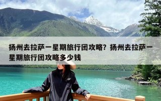 扬州去拉萨一星期旅行团攻略？扬州去拉萨一星期旅行团攻略多少钱