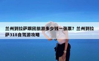 兰州到拉萨跟团旅游多少钱一张票？兰州到拉萨318自驾游攻略