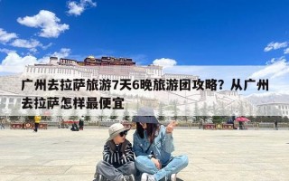 广州去拉萨旅游7天6晚旅游团攻略？从广州去拉萨怎样最便宜