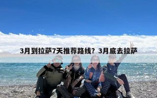 3月到拉萨7天推荐路线？3月底去拉萨