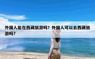 外国人能在西藏旅游吗？外国人可以去西藏旅游吗?