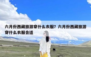 六月份西藏旅游穿什么衣服？六月份西藏旅游穿什么衣服合适