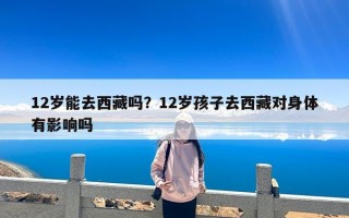 12岁能去西藏吗？12岁孩子去西藏对身体有影响吗