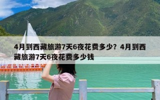 4月到西藏旅游7天6夜花费多少？4月到西藏旅游7天6夜花费多少钱
