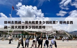 郑州去西藏一周大概要多少钱机票？郑州去西藏一周大概要多少钱机票呀