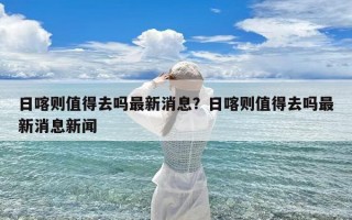 日喀则值得去吗最新消息？日喀则值得去吗最新消息新闻