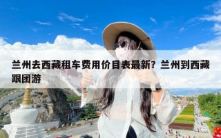 兰州去西藏租车费用价目表最新？兰州到西藏跟团游