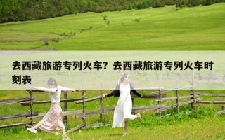 去西藏旅游专列火车？去西藏旅游专列火车时刻表