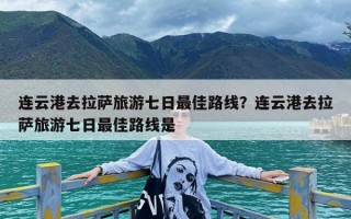 连云港去拉萨旅游七日最佳路线？连云港去拉萨旅游七日最佳路线是