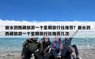 丽水到西藏旅游一个星期旅行社推荐？丽水到西藏旅游一个星期旅行社推荐几次