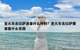 坐火车去拉萨准备什么材料？坐火车去拉萨要准备什么东西
