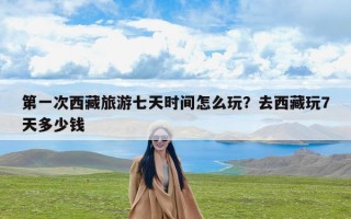第一次西藏旅游七天时间怎么玩？去西藏玩7天多少钱