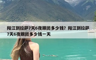 阳江到拉萨7天6夜跟团多少钱？阳江到拉萨7天6夜跟团多少钱一天