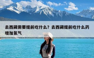 去西藏需要提前吃什么？去西藏提前吃什么药增加氧气