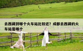 去西藏到哪个火车站比较近？成都去西藏的火车站是哪个